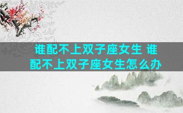 谁配不上双子座女生 谁配不上双子座女生怎么办